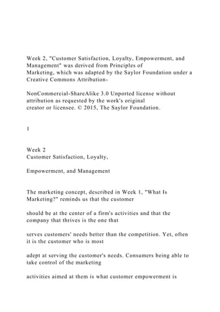 Week 2, "Customer Satisfaction, Loyalty, Empowerment, and
Management" was derived from Principles of
Marketing, which was adapted by the Saylor Foundation under a
Creative Commons Attribution-
NonCommercial-ShareAlike 3.0 Unported license without
attribution as requested by the work's original
creator or licensee. © 2015, The Saylor Foundation.
1
Week 2
Customer Satisfaction, Loyalty,
Empowerment, and Management
The marketing concept, described in Week 1, "What Is
Marketing?" reminds us that the customer
should be at the center of a firm's activities and that the
company that thrives is the one that
serves customers' needs better than the competition. Yet, often
it is the customer who is most
adept at serving the customer's needs. Consumers being able to
take control of the marketing
activities aimed at them is what customer empowerment is
 