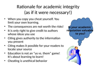 Rationale for academic integrity
(as if it were necessary!)
• When you copy you cheat yourself. You
limit your own learning.
• The consequences are not worth the risks!
• It is only right to give credit to authors
whose ideas you use
• Citing gives authority to the information
you present
• Citing makes it possible for your readers to
locate your source
• Education is not an “us vs. them” game!
It’s about learning to learn!
• Cheating is unethical behavior
Is your academic
reputation valuable
to you?
 