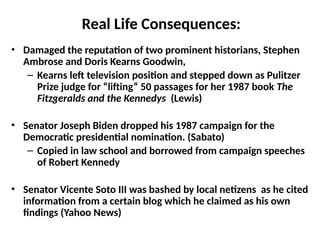 Real Life Consequences:
• Damaged the reputation of two prominent historians, Stephen
Ambrose and Doris Kearns Goodwin,
– Kearns left television position and stepped down as Pulitzer
Prize judge for “lifting” 50 passages for her 1987 book The
Fitzgeralds and the Kennedys (Lewis)
• Senator Joseph Biden dropped his 1987 campaign for the
Democratic presidential nomination. (Sabato)
– Copied in law school and borrowed from campaign speeches
of Robert Kennedy
• Senator Vicente Soto III was bashed by local netizens as he cited
information from a certain blog which he claimed as his own
findings (Yahoo News)
 