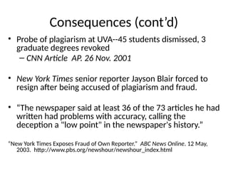 Consequences (cont’d)
• Probe of plagiarism at UVA--45 students dismissed, 3
graduate degrees revoked
– CNN Article AP. 26 Nov. 2001
• New York Times senior reporter Jayson Blair forced to
resign after being accused of plagiarism and fraud.
• “The newspaper said at least 36 of the 73 articles he had
written had problems with accuracy, calling the
deception a "low point" in the newspaper's history.”
“New York Times Exposes Fraud of Own Reporter.” ABC News Online. 12 May,
2003. http://www.pbs.org/newshour/newshour_index.html
 