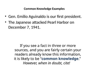 Common Knowledge Examples
• Gen. Emilio Aguinaldo is our first president.
• The Japanese attacked Pearl Harbor on
December 7, 1941.
If you see a fact in three or more
sources, and you are fairly certain your
readers already know this information,
it is likely to be “common knowledge.”
However, when in doubt, cite!
 