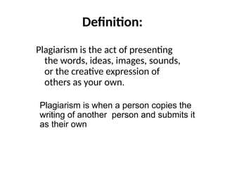 Definition:
Plagiarism is the act of presenting
the words, ideas, images, sounds,
or the creative expression of
others as your own.
Plagiarism is when a person copies the
writing of another person and submits it
as their own
 
