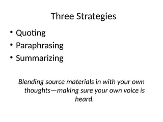 Three Strategies
• Quoting
• Paraphrasing
• Summarizing
Blending source materials in with your own
thoughts—making sure your own voice is
heard.
 