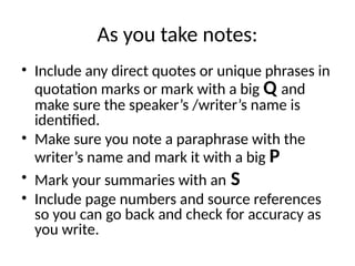 As you take notes:
• Include any direct quotes or unique phrases in
quotation marks or mark with a big Q and
make sure the speaker’s /writer’s name is
identified.
• Make sure you note a paraphrase with the
writer’s name and mark it with a big P
• Mark your summaries with an S
• Include page numbers and source references
so you can go back and check for accuracy as
you write.
 