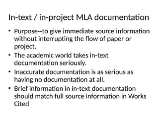 In-text / in-project MLA documentation
• Purpose--to give immediate source information
without interrupting the flow of paper or
project.
• The academic world takes in-text
documentation seriously.
• Inaccurate documentation is as serious as
having no documentation at all.
• Brief information in in-text documentation
should match full source information in Works
Cited
 