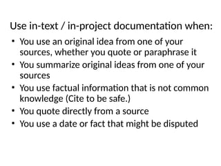 Use in-text / in-project documentation when:
• You use an original idea from one of your
sources, whether you quote or paraphrase it
• You summarize original ideas from one of your
sources
• You use factual information that is not common
knowledge (Cite to be safe.)
• You quote directly from a source
• You use a date or fact that might be disputed
 