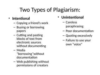 Two Types of Plagiarism:
• Intentional
– Copying a friend’s work
– Buying or borrowing
papers
– Cutting and pasting
blocks of text from
electronic sources
without documenting
– Media
“borrowing”without
documentation
– Web publishing without
permissions of creators
• Unintentional
– Careless
paraphrasing
– Poor documentation
– Quoting excessively
– Failure to use your
own “voice”
 