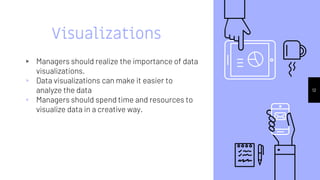 Visualizations
▹ Managers should realize the importance of data
visualizations.
▹ Data visualizations can make it easier to
analyze the data
▹ Managers should spend time and resources to
visualize data in a creative way.
12
 