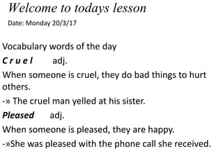 Welcome to todays lesson
Date: Monday 20/3/17
Vocabulary words of the day
C r u e l adj.
When someone is cruel, they do bad things to hurt
others.
-» The cruel man yelled at his sister.
Pleased adj.
When someone is pleased, they are happy.
-»She was pleased with the phone call she received.
 