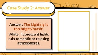Case Study 2: Answer
Answer: The Lighting is
too bright/harsh!
White, fluorescent lights
ruin romantic or relaxing
atmospheres.
 