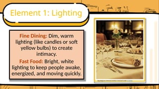 Element 1: Lighting
Fine Dining: Dim, warm
lighting (like candles or soft
yellow bulbs) to create
intimacy.
Fast Food: Bright, white
lighting to keep people awake,
energized, and moving quickly.
This Photo by Unknown Author is licensed under CC BY-NC
 