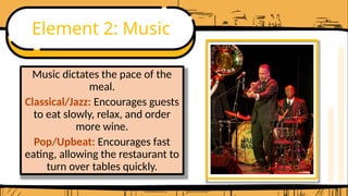 Element 2: Music
Music dictates the pace of the
meal.
Classical/Jazz: Encourages guests
to eat slowly, relax, and order
more wine.
Pop/Upbeat: Encourages fast
eating, allowing the restaurant to
turn over tables quickly.
 