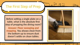 The First Step of Prep
Before setting a single plate on a
table, what is the absolute first
step of prepping the dining room?
Answer: Floor sweeping and
mopping. You always clean from
the bottom up to ensure dust
doesn't settle on clean tables.
 