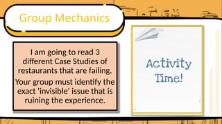 Group Mechanics
I am going to read 3
different Case Studies of
restaurants that are failing.
Your group must identify the
exact 'invisible' issue that is
ruining the experience.
 