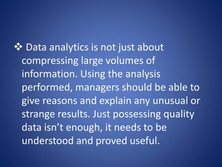  Data analytics is not just about
compressing large volumes of
information. Using the analysis
performed, managers should be able to
give reasons and explain any unusual or
strange results. Just possessing quality
data isn’t enough, it needs to be
understood and proved useful.
 