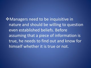 Managers need to be inquisitive in
nature and should be willing to question
even established beliefs. Before
assuming that a piece of information is
true, he needs to find out and know for
himself whether it is true or not.
 