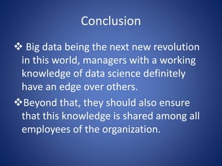 Conclusion
 Big data being the next new revolution
in this world, managers with a working
knowledge of data science definitely
have an edge over others.
Beyond that, they should also ensure
that this knowledge is shared among all
employees of the organization.
 