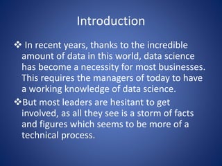 Introduction
 In recent years, thanks to the incredible
amount of data in this world, data science
has become a necessity for most businesses.
This requires the managers of today to have
a working knowledge of data science.
But most leaders are hesitant to get
involved, as all they see is a storm of facts
and figures which seems to be more of a
technical process.
 