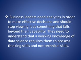  Business leaders need analytics in order
to make effective decisions and should
stop viewing it as something that falls
beyond their capability. They need to
understand that a working knowledge of
data science requires them to possess
thinking skills and not technical skills.
 