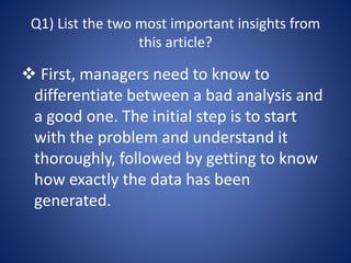 Q1) List the two most important insights from
this article?
 First, managers need to know to
differentiate between a bad analysis and
a good one. The initial step is to start
with the problem and understand it
thoroughly, followed by getting to know
how exactly the data has been
generated.
 