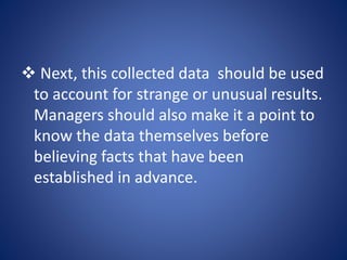  Next, this collected data should be used
to account for strange or unusual results.
Managers should also make it a point to
know the data themselves before
believing facts that have been
established in advance.
 