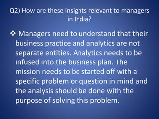 Q2) How are these insights relevant to managers
in India?
 Managers need to understand that their
business practice and analytics are not
separate entities. Analytics needs to be
infused into the business plan. The
mission needs to be started off with a
specific problem or question in mind and
the analysis should be done with the
purpose of solving this problem.
 
