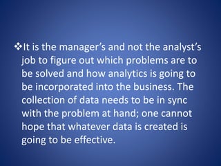 It is the manager’s and not the analyst’s
job to figure out which problems are to
be solved and how analytics is going to
be incorporated into the business. The
collection of data needs to be in sync
with the problem at hand; one cannot
hope that whatever data is created is
going to be effective.
 