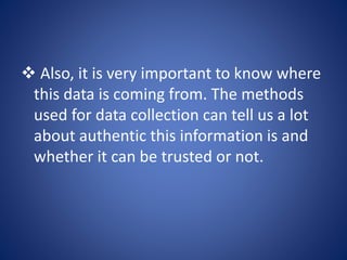  Also, it is very important to know where
this data is coming from. The methods
used for data collection can tell us a lot
about authentic this information is and
whether it can be trusted or not.
 
