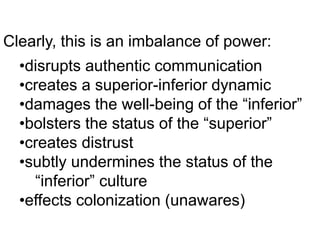 Clearly, this is an imbalance of power:
•disrupts authentic communication
•creates a superior-inferior dynamic
•damages the well-being of the “inferior”
•bolsters the status of the “superior”
•creates distrust
•subtly undermines the status of the
“inferior” culture
•effects colonization (unawares)
 