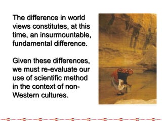 The difference in world
views constitutes, at this
time, an insurmountable,
fundamental difference.
Given these differences,
we must re-evaluate our
use of scientific method
in the context of non-
Western cultures.
 