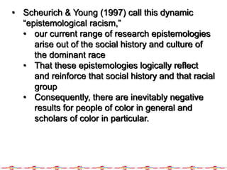 • Scheurich & Young (1997) call this dynamic
“epistemological racism,”
• our current range of research epistemologies
arise out of the social history and culture of
the dominant race
• That these epistemologies logically reflect
and reinforce that social history and that racial
group
• Consequently, there are inevitably negative
results for people of color in general and
scholars of color in particular.
 