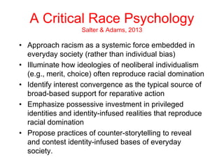 A Critical Race Psychology
Salter & Adams, 2013
• Approach racism as a systemic force embedded in
everyday society (rather than individual bias)
• Illuminate how ideologies of neoliberal individualism
(e.g., merit, choice) often reproduce racial domination
• Identify interest convergence as the typical source of
broad-based support for reparative action
• Emphasize possessive investment in privileged
identities and identity-infused realities that reproduce
racial domination
• Propose practices of counter-storytelling to reveal
and contest identity-infused bases of everyday
society.
 
