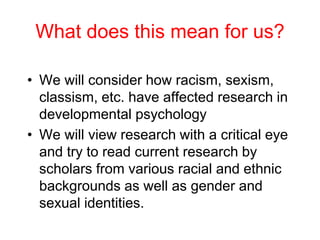 What does this mean for us?
• We will consider how racism, sexism,
classism, etc. have affected research in
developmental psychology
• We will view research with a critical eye
and try to read current research by
scholars from various racial and ethnic
backgrounds as well as gender and
sexual identities.
 