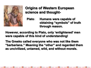 Origins of Western European
science and thought-
Plato: Humans were capable of
obtaining “symbols” of truth
through reason.
However, according to Plato, only ‘enlightened’ men
were capable of this kind of understanding!
The Greeks called everyone who was not like them
“barbarians.” Meaning the “other” and regarded them
as uncivilized, untamed, wild, and without morals.
 