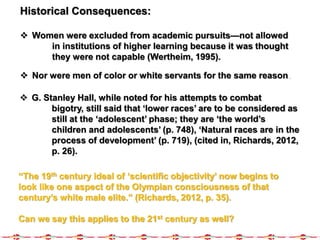 Historical Consequences:
 Women were excluded from academic pursuits—not allowed
in institutions of higher learning because it was thought
they were not capable (Wertheim, 1995).
 Nor were men of color or white servants for the same reason.
 G. Stanley Hall, while noted for his attempts to combat
bigotry, still said that ‘lower races’ are to be considered as
still at the ‘adolescent’ phase; they are ‘the world’s
children and adolescents’ (p. 748), ‘Natural races are in the
process of development’ (p. 719), (cited in, Richards, 2012,
p. 26).
“The 19th century ideal of ‘scientific objectivity’ now begins to
look like one aspect of the Olympian consciousness of that
century’s white male elite.” (Richards, 2012, p. 35).
Can we say this applies to the 21st century as well?
 