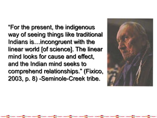“For the present, the indigenous
way of seeing things like traditional
Indians is…incongruent with the
linear world [of science]. The linear
mind looks for cause and effect,
and the Indian mind seeks to
comprehend relationships.” (Fixico,
2003, p. 8) -Seminole-Creek tribe.
 