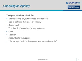Choosing an agency
Things to consider & look for:
• Understanding of your business requirements
• Use of software that is not proprietary
• Social proof
• The right fit of expertise for your business
• Cost
• Location
• Accountability & support
• ‘Have a beer’ test – is it someone you can partner with?
www.symphony3.com 11
 