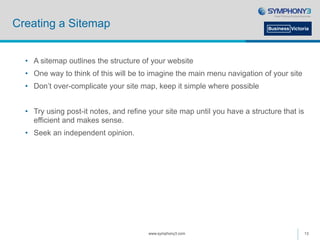 Creating a Sitemap
• A sitemap outlines the structure of your website
• One way to think of this will be to imagine the main menu navigation of your site
• Don’t over-complicate your site map, keep it simple where possible
• Try using post-it notes, and refine your site map until you have a structure that is
efficient and makes sense.
• Seek an independent opinion.
www.symphony3.com 13
 