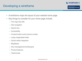 Developing a wireframe
• A wireframe maps the layout of your website home page
• Key things to consider for your home page include:
– Your logo (top left)
– Site navigation
– Search box
– Accessibility
– Contact button and/or phone number
– Large image/slider/video
– Social media integration
– Blog/News
– Key message/brand philosophy
– Product features
– Testimonials
www.symphony3.com 17
 