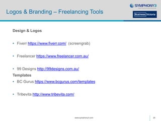 Logos & Branding – Freelancing Tools
Design & Logos
• Fiverr https://www.fiverr.com/ (screengrab)
• Freelancer https://www.freelancer.com.au/
• 99 Designs http://99designs.com.au/
Templates
• BC Gurus https://www.bcgurus.com/templates
• Tribevita http://www.tribevita.com/
www.symphony3.com 25
 