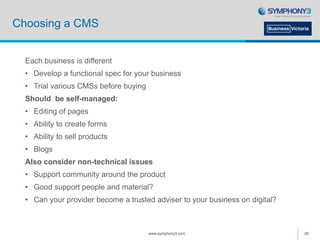 Choosing a CMS
Each business is different
• Develop a functional spec for your business
• Trial various CMSs before buying
Should be self-managed:
• Editing of pages
• Ability to create forms
• Ability to sell products
• Blogs
Also consider non-technical issues
• Support community around the product
• Good support people and material?
• Can your provider become a trusted adviser to your business on digital?
www.symphony3.com 28
 