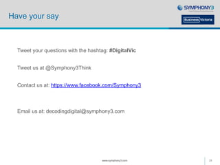 Have your say
Tweet your questions with the hashtag: #DigitalVic
Tweet us at @Symphony3Think
Contact us at: https://www.facebook.com/Symphony3
Email us at: decodingdigital@symphony3.com
www.symphony3.com 31
 