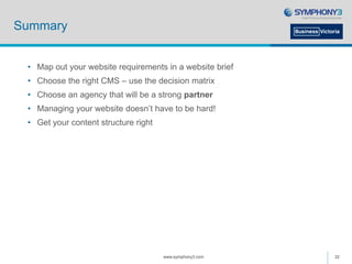 Summary
• Map out your website requirements in a website brief
• Choose the right CMS – use the decision matrix
• Choose an agency that will be a strong partner
• Managing your website doesn’t have to be hard!
• Get your content structure right
www.symphony3.com 32
 