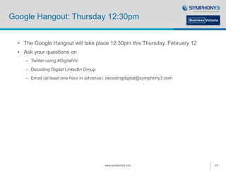 Google Hangout: Thursday 12:30pm
• The Google Hangout will take place 12:30pm this Thursday, February 12
• Ask your questions on
– Twitter using #DigitalVic
– Decoding Digital LinkedIn Group
– Email (at least one hour in advance): decodingdigital@symphony3.com
www.symphony3.com 33
 