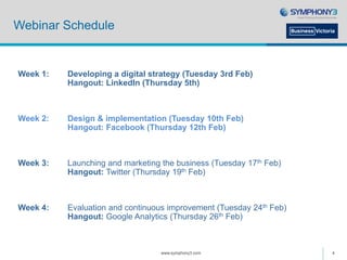 Webinar Schedule
www.symphony3.com 4
Week 1: Developing a digital strategy (Tuesday 3rd Feb)
Hangout: LinkedIn (Thursday 5th)
Week 2: Design & implementation (Tuesday 10th Feb)
Hangout: Facebook (Thursday 12th Feb)
Week 3: Launching and marketing the business (Tuesday 17th Feb)
Hangout: Twitter (Thursday 19th Feb)
Week 4: Evaluation and continuous improvement (Tuesday 24th Feb)
Hangout: Google Analytics (Thursday 26th Feb)
 