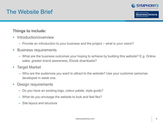 The Website Brief
Things to include:
• Introduction/overview
– Provide an introduction to your business and the project – what is your vision?
• Business requirements
– What are the business outcomes your hoping to achieve by building this website? E.g. Online
sales, greater brand awareness, Ebook downloads?
• Target Market
– Who are the audiences you want to attract to the website? Use your customer personas
developed in week one.
• Design requirements
– Do you have an existing logo, colour palate, style guide?
– What do you envisage the website to look and feel like?
– Site layout and structure
www.symphony3.com 8
 