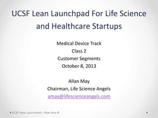 UCSF Lean Launchpad For Life Science
and Healthcare Startups
Medical Device Track
Class 2
Customer Segments
October 8, 2013
Allan May
Chairman, Life Science Angels
amay@lifescienceangels.com
UCSF Lean Launchpad - Allan May ©

 