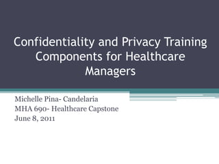 Confidentiality and Privacy Training Components for Healthcare Managers Michelle Pina- Candelaria MHA 690- Healthcare Capstone June 8, 2011 