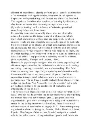 climate of orderliness, clearly defined goals, careful explanation
of expectations and opportunities, openness of the system to
inspection and questioning, and honest and objective feedback.
The cognitive theorists who emphasize learning by discovery
also favor a climate that encourages experimentation
(hypothesis testing) and is tolerant of mistakes provided
something is learned from them.
Personality theorists, especially those who are clinically
oriented, emphasize the importance of a climate in which
individual and cultural differences are respected, in which
anxiety levels are appropriately controlled (enough to motivate
but not so much as to block), in which achievement motivations
are encouraged for those who respond to them, and affiliation
motivations are encouraged for those who respond to them, and
in which feelings are considered to be as relevant to learning as
ideas and skills. They prescribe a mentally healthful climate.
(See, especially, Waetjen and Leeper, 1966.)
Humanistic psychologists suggest that we create psychological
climates experienced by the individuals in them as safe, caring,
accepting, trusting, respectful, and understanding. The field
theorists among them especially emphasize collaboration rather
than competitiveness, encouragement of group loyalties,
supportive interpersonal relations, and a norm of interactive
participation. The andragog would include these characteristics
under the heading, “An Atmosphere of Adultness,” but would
give added emphasis to the conditions of mutuality and
informality in the climate.
The notion of an organizational climate involves several sets of
ideas. One set has to do with the policy framework undergirding
the human resource development (HRD) program. In some
organizations, personnel development is relegated to peripheral
status in the policy framework (therefore, there is not much
reinforcement of motivation to engage in it). But contemporary
organization theorists (Argyris, Bennis, Blake, Drucker, Likert,
Lippitt, MacGregor, Odiorne, and Schein) assign it a central
role in the achievement of organizational goals, and this is the
 