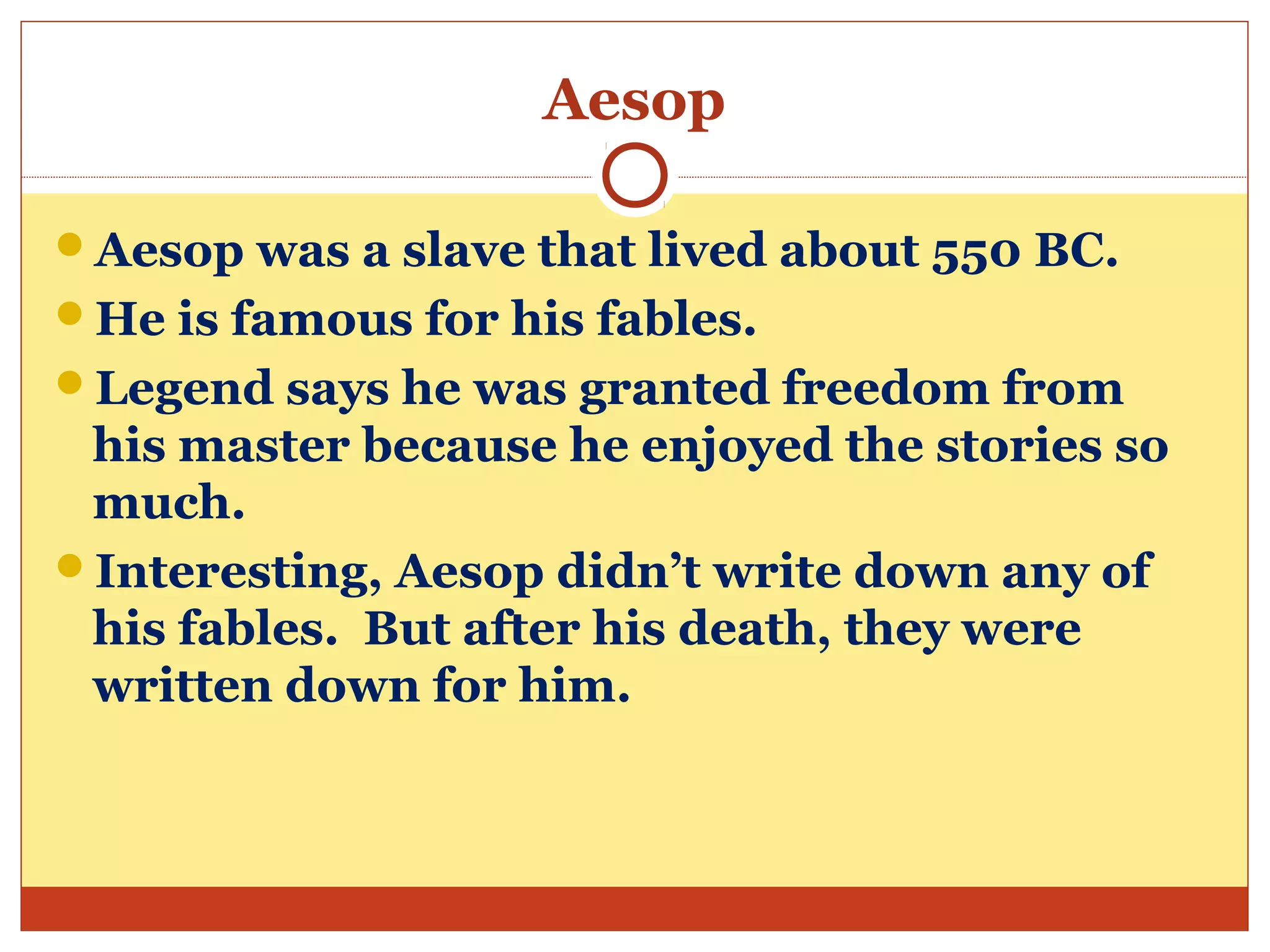 Aesop
Aesop was a slave that lived about 550 BC.
He is famous for his fables.
Legend says he was granted freedom from
his master because he enjoyed the stories so
much.
Interesting, Aesop didn’t write down any of
his fables. But after his death, they were
written down for him.
 